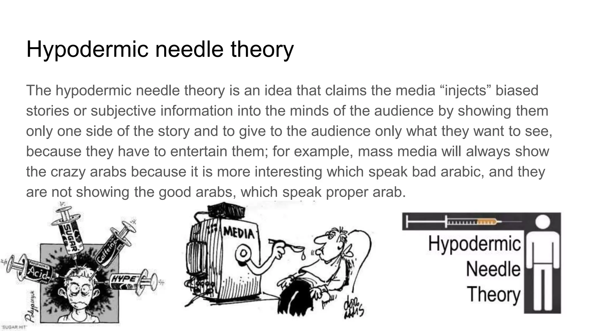 Hypodermic needle theory
The hypodermic needle theory is an idea that claims the media “injects” biased
stories or subjective information into the minds of the audience by showing them
only one side of the story and to give to the audience only what they want to see,
because they have to entertain them; for example, mass media will always show
the crazy arabs because it is more interesting which speak bad arabic, and they
are not showing the good arabs, which speak proper arab.
 