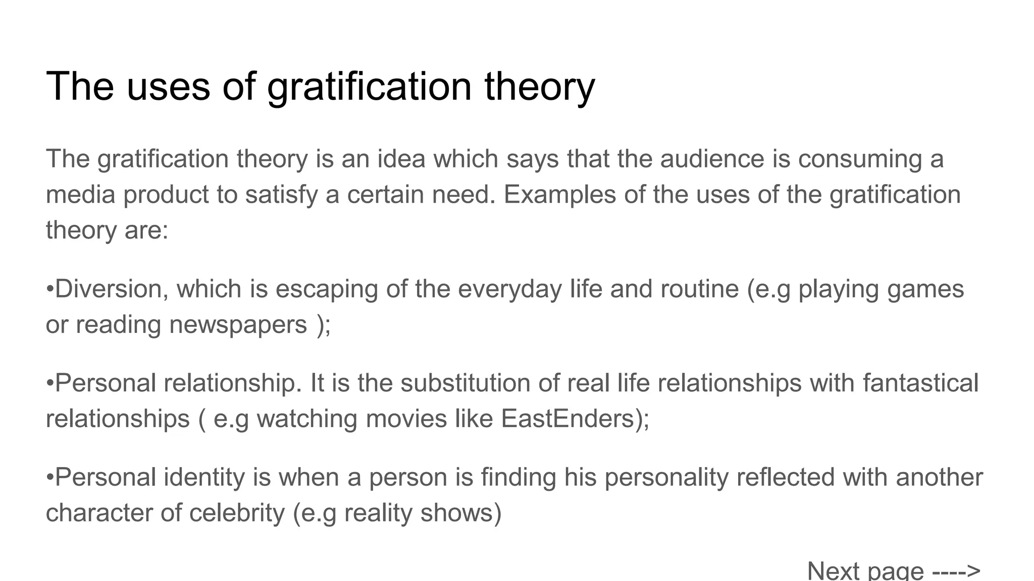 The uses of gratification theory
The gratification theory is an idea which says that the audience is consuming a
media product to satisfy a certain need. Examples of the uses of the gratification
theory are:
•Diversion, which is escaping of the everyday life and routine (e.g playing games
or reading newspapers );
•Personal relationship. It is the substitution of real life relationships with fantastical
relationships ( e.g watching movies like EastEnders);
•Personal identity is when a person is finding his personality reflected with another
character of celebrity (e.g reality shows)
Next page ---->
 