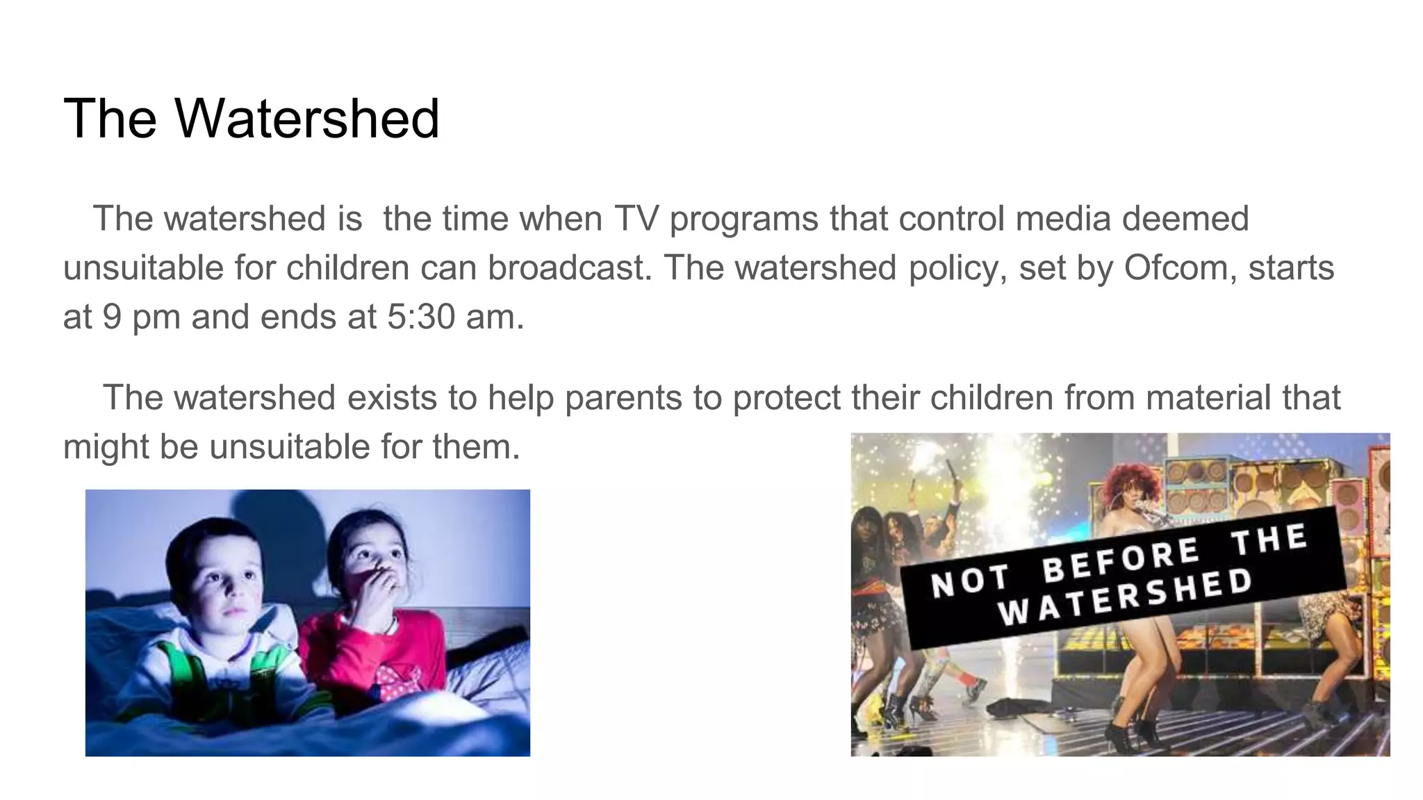 The Watershed
The watershed is the time when TV programs that control media deemed
unsuitable for children can broadcast. The watershed policy, set by Ofcom, starts
at 9 pm and ends at 5:30 am.
The watershed exists to help parents to protect their children from material that
might be unsuitable for them.
 