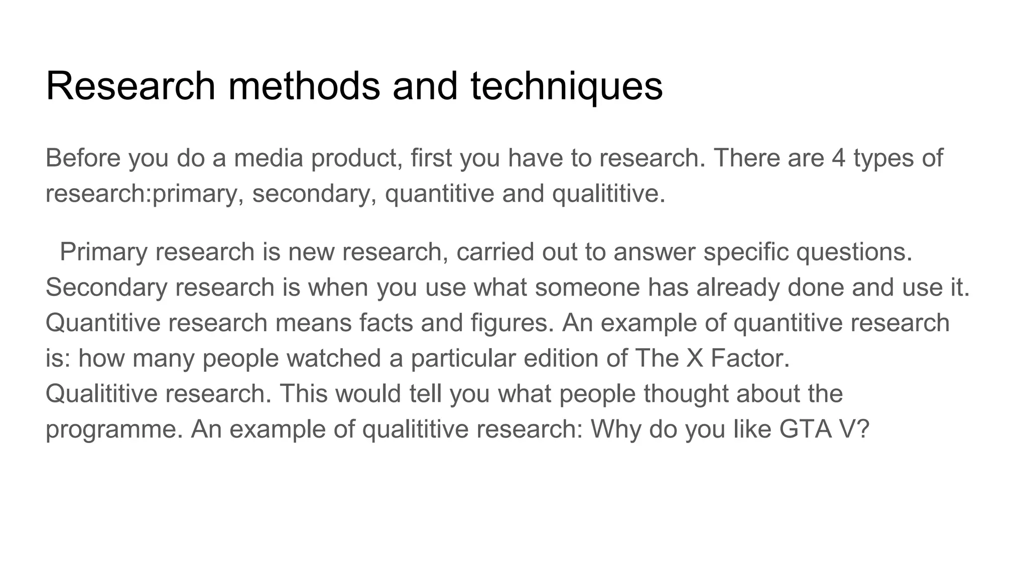 Research methods and techniques
Before you do a media product, first you have to research. There are 4 types of
research:primary, secondary, quantitive and qualititive.
Primary research is new research, carried out to answer specific questions.
Secondary research is when you use what someone has already done and use it.
Quantitive research means facts and figures. An example of quantitive research
is: how many people watched a particular edition of The X Factor.
Qualititive research. This would tell you what people thought about the
programme. An example of qualititive research: Why do you like GTA V?
 