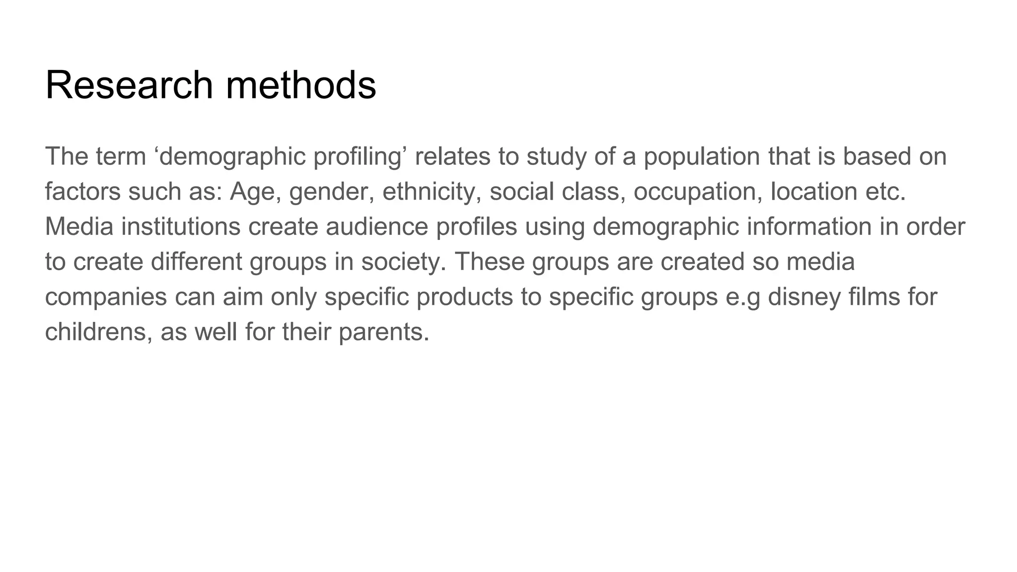 Research methods
The term ‘demographic profiling’ relates to study of a population that is based on
factors such as: Age, gender, ethnicity, social class, occupation, location etc.
Media institutions create audience profiles using demographic information in order
to create different groups in society. These groups are created so media
companies can aim only specific products to specific groups e.g disney films for
childrens, as well for their parents.
 