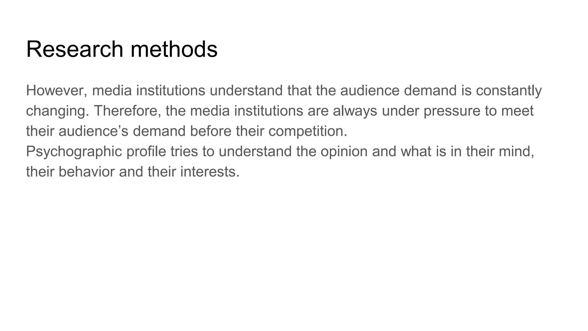 Research methods
However, media institutions understand that the audience demand is constantly
changing. Therefore, the media institutions are always under pressure to meet
their audience’s demand before their competition.
Psychographic profile tries to understand the opinion and what is in their mind,
their behavior and their interests.
 