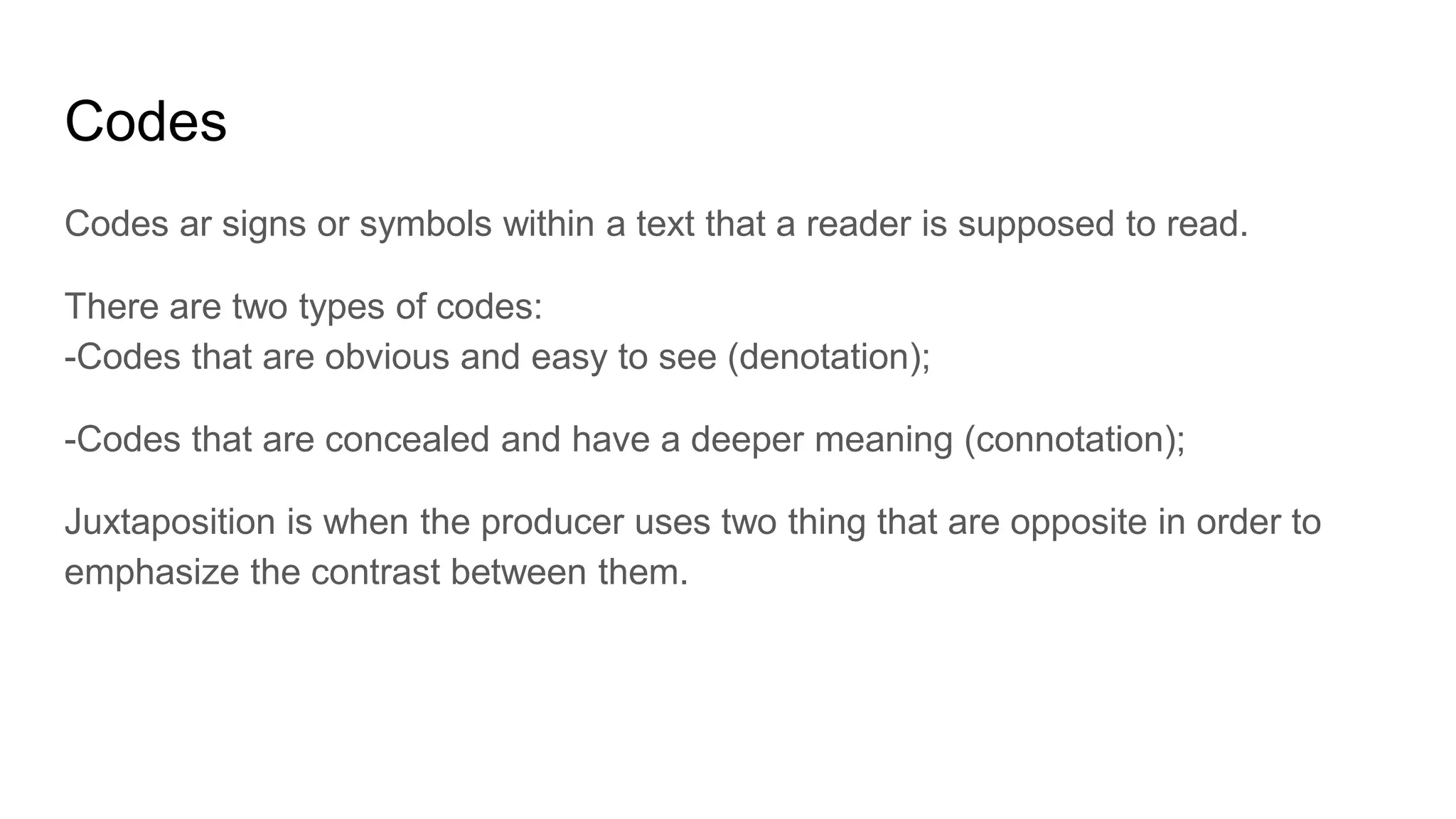 Codes
Codes ar signs or symbols within a text that a reader is supposed to read.
There are two types of codes:
-Codes that are obvious and easy to see (denotation);
-Codes that are concealed and have a deeper meaning (connotation);
Juxtaposition is when the producer uses two thing that are opposite in order to
emphasize the contrast between them.
 