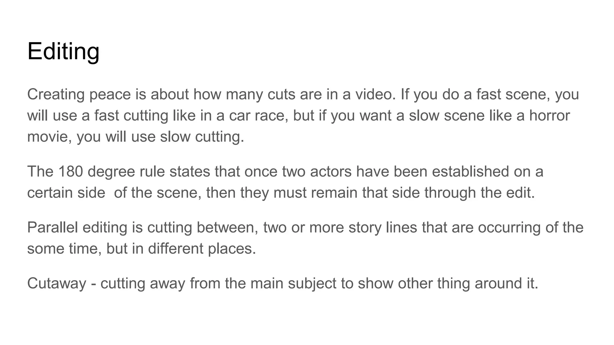 Editing
Creating peace is about how many cuts are in a video. If you do a fast scene, you
will use a fast cutting like in a car race, but if you want a slow scene like a horror
movie, you will use slow cutting.
The 180 degree rule states that once two actors have been established on a
certain side of the scene, then they must remain that side through the edit.
Parallel editing is cutting between, two or more story lines that are occurring of the
some time, but in different places.
Cutaway - cutting away from the main subject to show other thing around it.
 