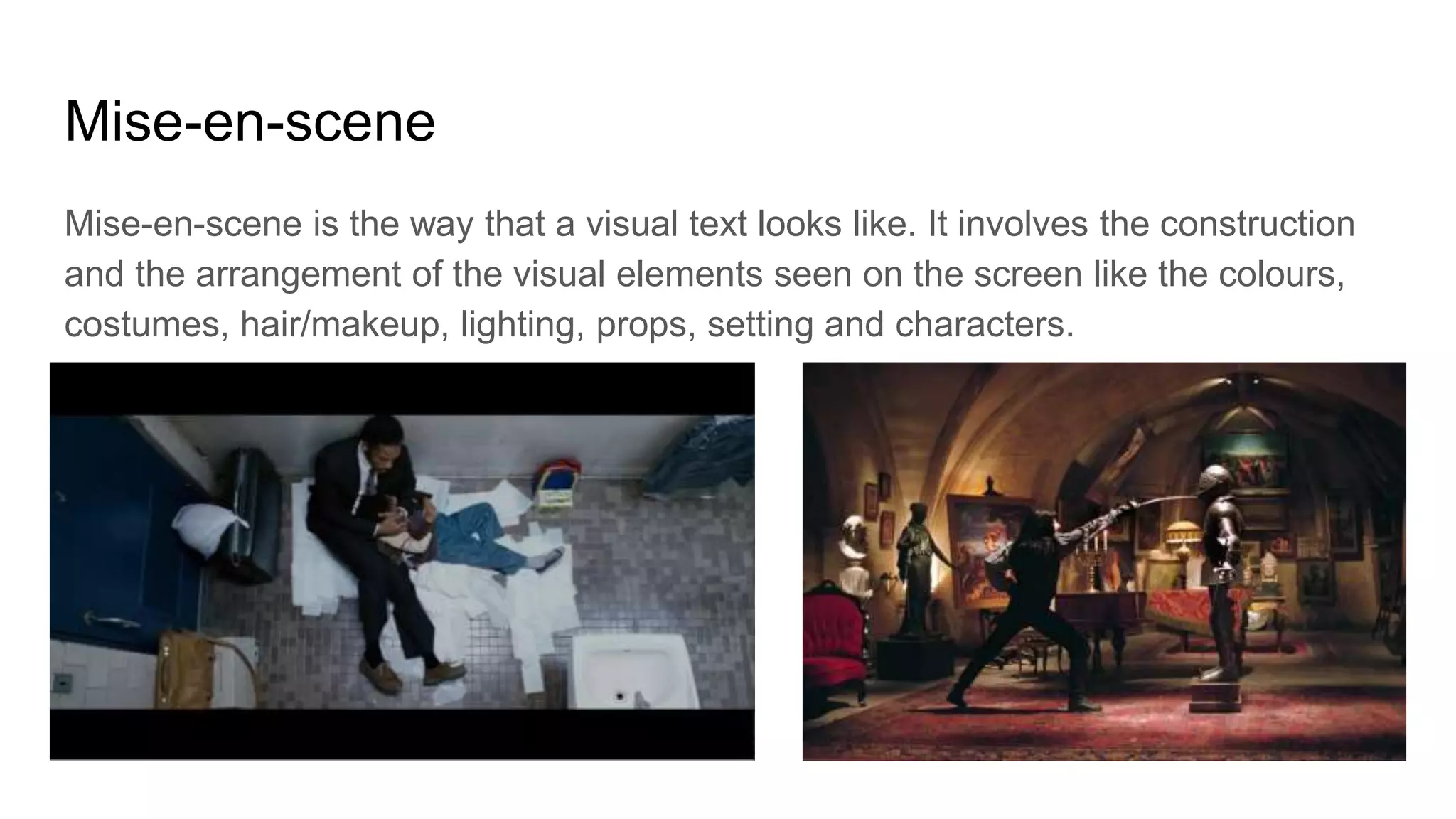 Mise-en-scene
Mise-en-scene is the way that a visual text looks like. It involves the construction
and the arrangement of the visual elements seen on the screen like the colours,
costumes, hair/makeup, lighting, props, setting and characters.
 