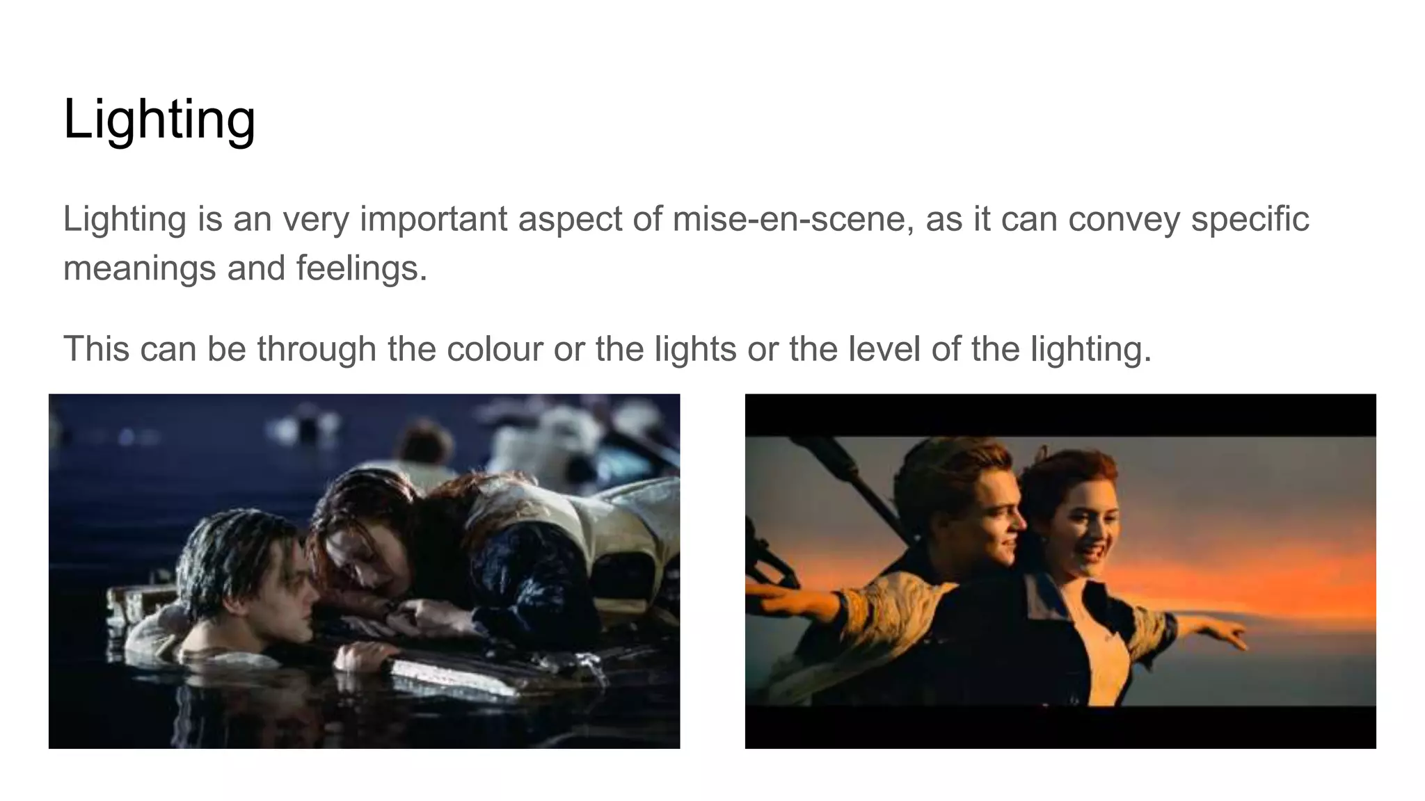 Lighting
Lighting is an very important aspect of mise-en-scene, as it can convey specific
meanings and feelings.
This can be through the colour or the lights or the level of the lighting.
 