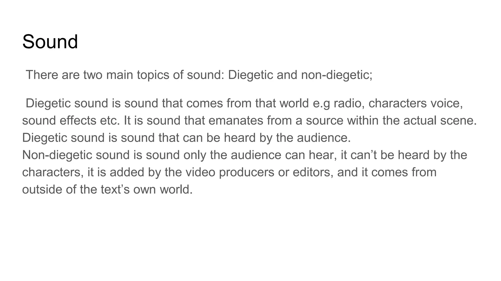 Sound
There are two main topics of sound: Diegetic and non-diegetic;
Diegetic sound is sound that comes from that world e.g radio, characters voice,
sound effects etc. It is sound that emanates from a source within the actual scene.
Diegetic sound is sound that can be heard by the audience.
Non-diegetic sound is sound only the audience can hear, it can’t be heard by the
characters, it is added by the video producers or editors, and it comes from
outside of the text’s own world.
 
