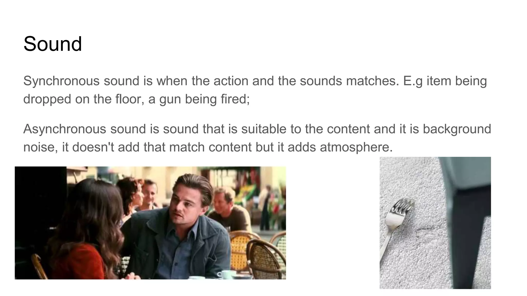 Sound
Synchronous sound is when the action and the sounds matches. E.g item being
dropped on the floor, a gun being fired;
Asynchronous sound is sound that is suitable to the content and it is background
noise, it doesn't add that match content but it adds atmosphere.
 