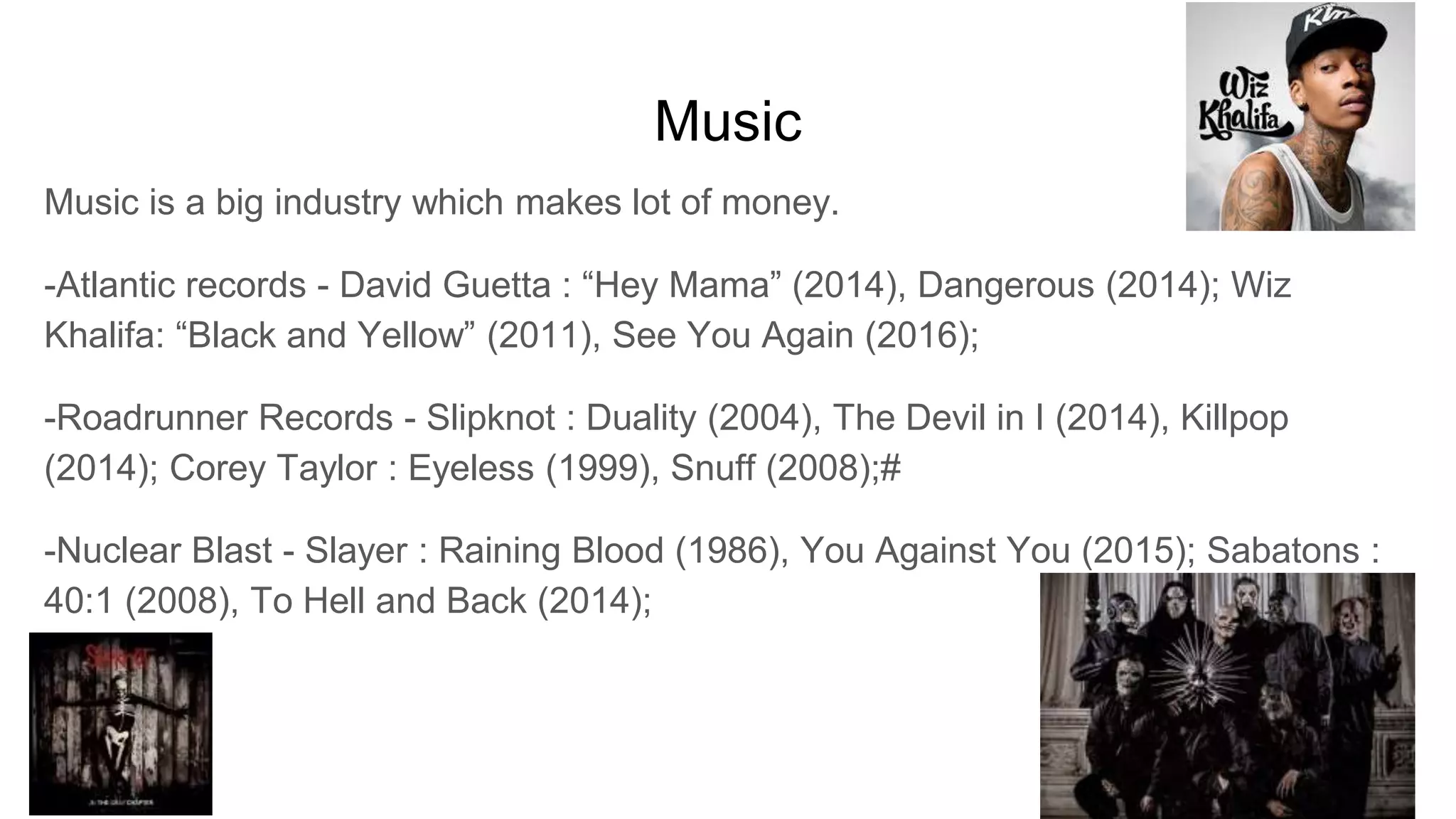 Music
Music is a big industry which makes lot of money.
-Atlantic records - David Guetta : “Hey Mama” (2014), Dangerous (2014); Wiz
Khalifa: “Black and Yellow” (2011), See You Again (2016);
-Roadrunner Records - Slipknot : Duality (2004), The Devil in I (2014), Killpop
(2014); Corey Taylor : Eyeless (1999), Snuff (2008);#
-Nuclear Blast - Slayer : Raining Blood (1986), You Against You (2015); Sabatons :
40:1 (2008), To Hell and Back (2014);
 