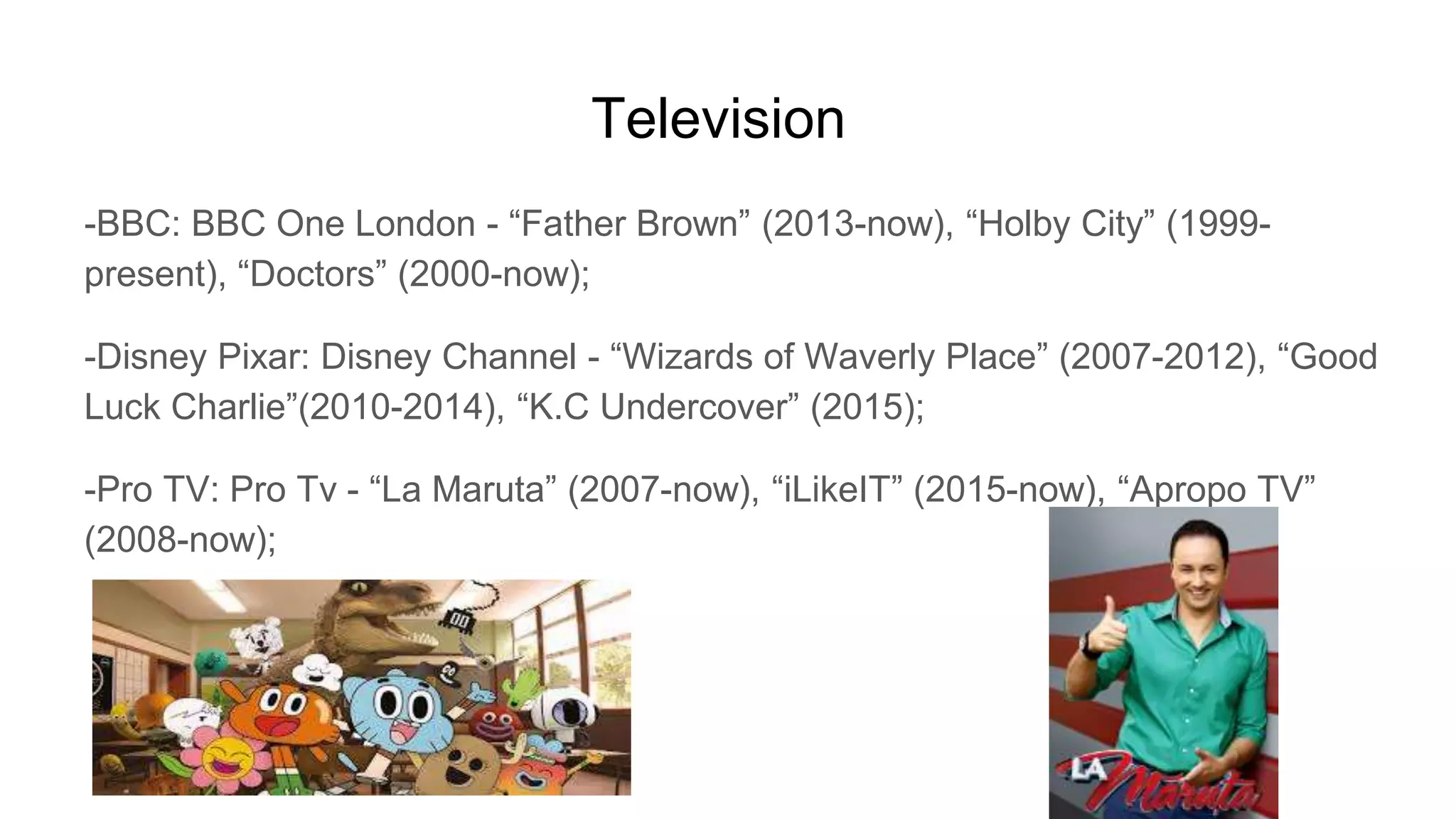 Television
-BBC: BBC One London - “Father Brown” (2013-now), “Holby City” (1999-
present), “Doctors” (2000-now);
-Disney Pixar: Disney Channel - “Wizards of Waverly Place” (2007-2012), “Good
Luck Charlie”(2010-2014), “K.C Undercover” (2015);
-Pro TV: Pro Tv - “La Maruta” (2007-now), “iLikeIT” (2015-now), “Apropo TV”
(2008-now);
 