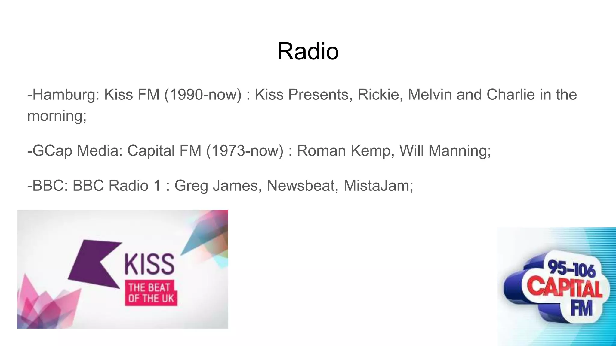 Radio
-Hamburg: Kiss FM (1990-now) : Kiss Presents, Rickie, Melvin and Charlie in the
morning;
-GCap Media: Capital FM (1973-now) : Roman Kemp, Will Manning;
-BBC: BBC Radio 1 : Greg James, Newsbeat, MistaJam;
 