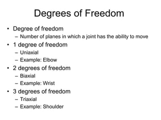 Degrees of Freedom
• Degree of freedom
– Number of planes in which a joint has the ability to move
• 1 degree of freedom
– Uniaxial
– Example: Elbow
• 2 degrees of freedom
– Biaxial
– Example: Wrist
• 3 degrees of freedom
– Triaxial
– Example: Shoulder
 