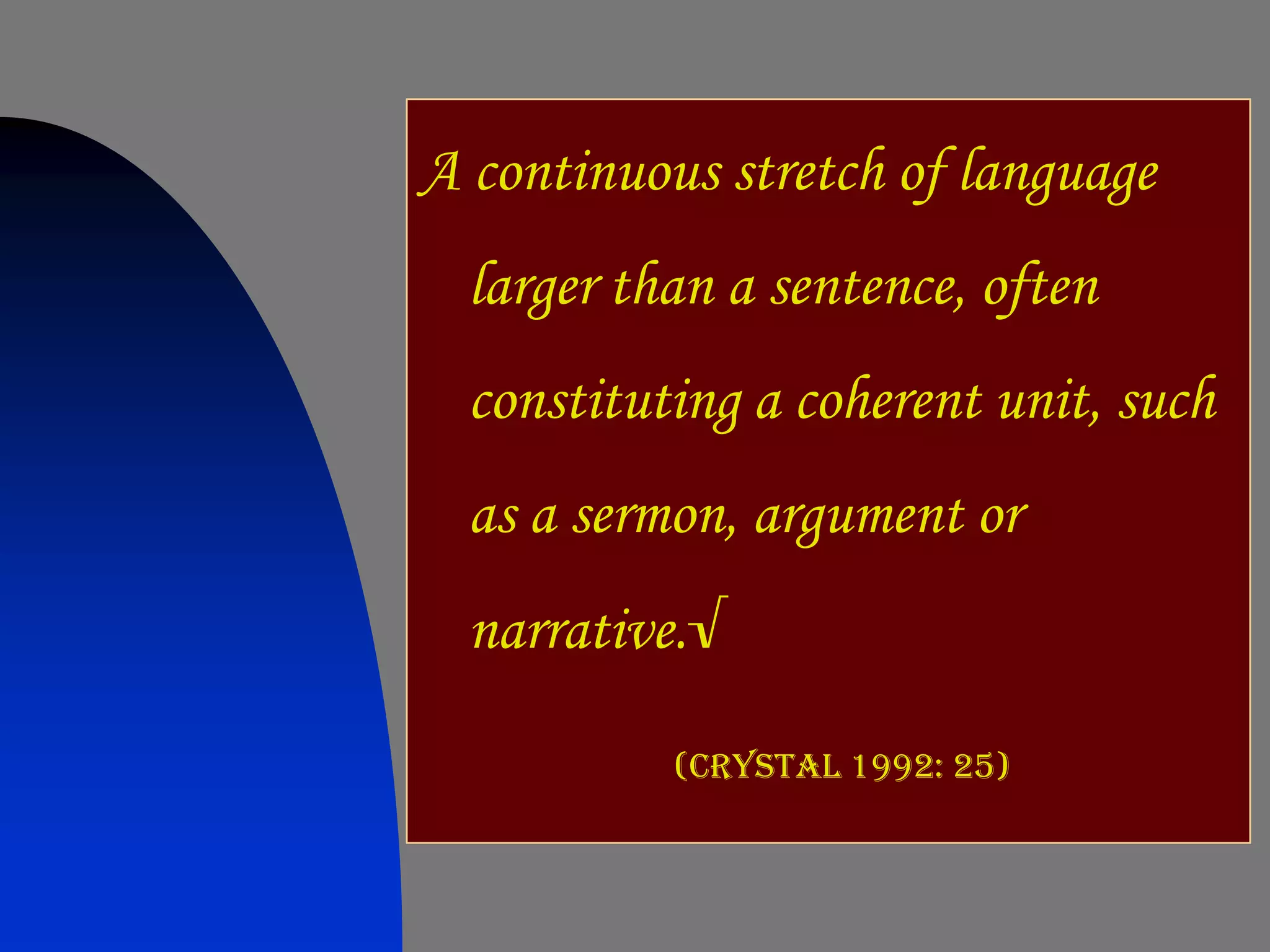 A continuous stretch of language
  larger than a sentence, often
  constituting a coherent unit, such
  as a sermon, argument or
  narrative.√

           (Crystal 1992: 25)
 