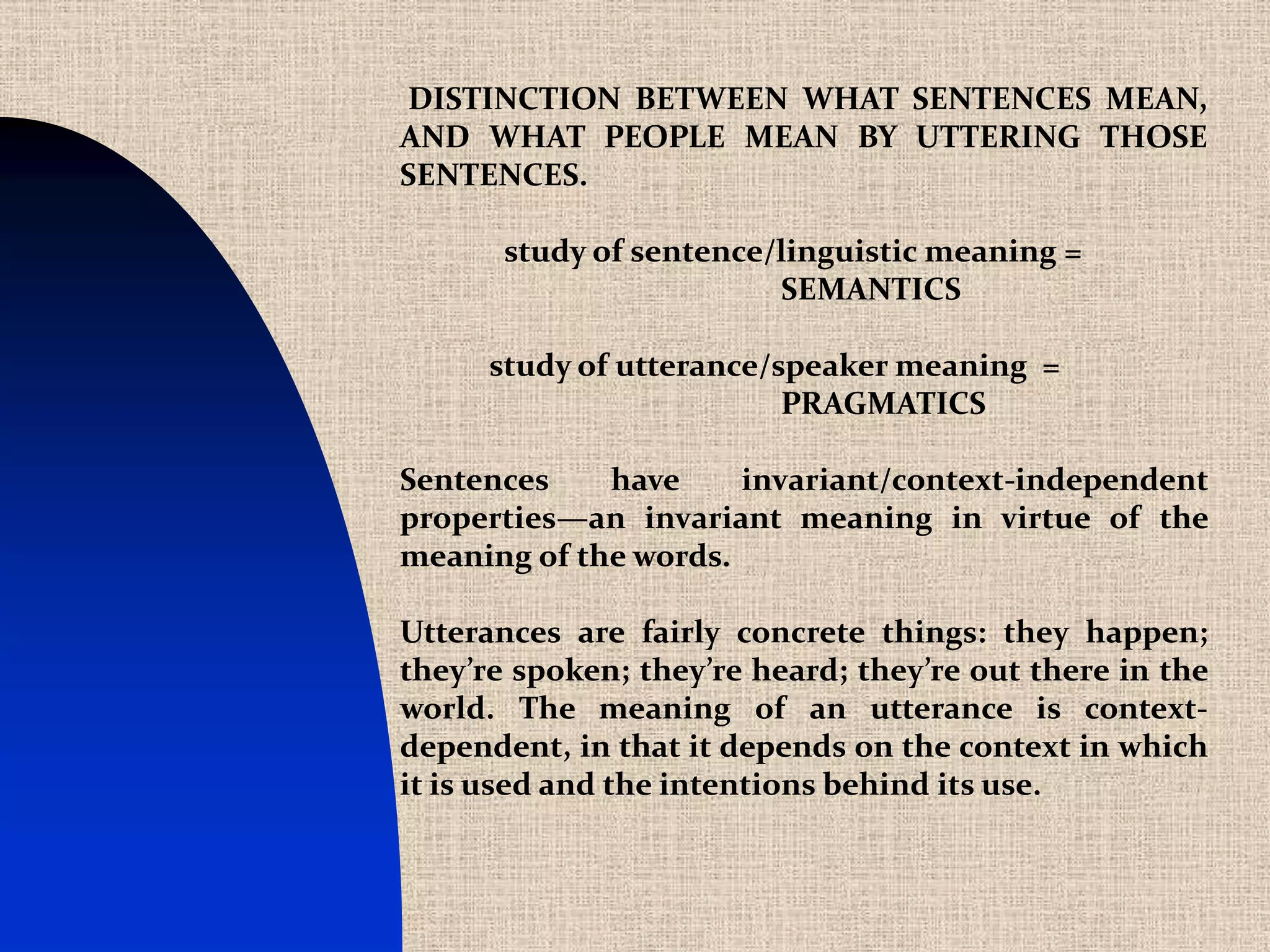 DISTINCTION BETWEEN WHAT SENTENCES MEAN,
AND WHAT PEOPLE MEAN BY UTTERING THOSE
SENTENCES.

       study of sentence/linguistic meaning =
                         SEMANTICS

      study of utterance/speaker meaning =
                          PRAGMATICS

Sentences    have     invariant/context-independent
properties—an invariant meaning in virtue of the
meaning of the words.

Utterances are fairly concrete things: they happen;
they’re spoken; they’re heard; they’re out there in the
world. The meaning of an utterance is context-
dependent, in that it depends on the context in which
it is used and the intentions behind its use.
 