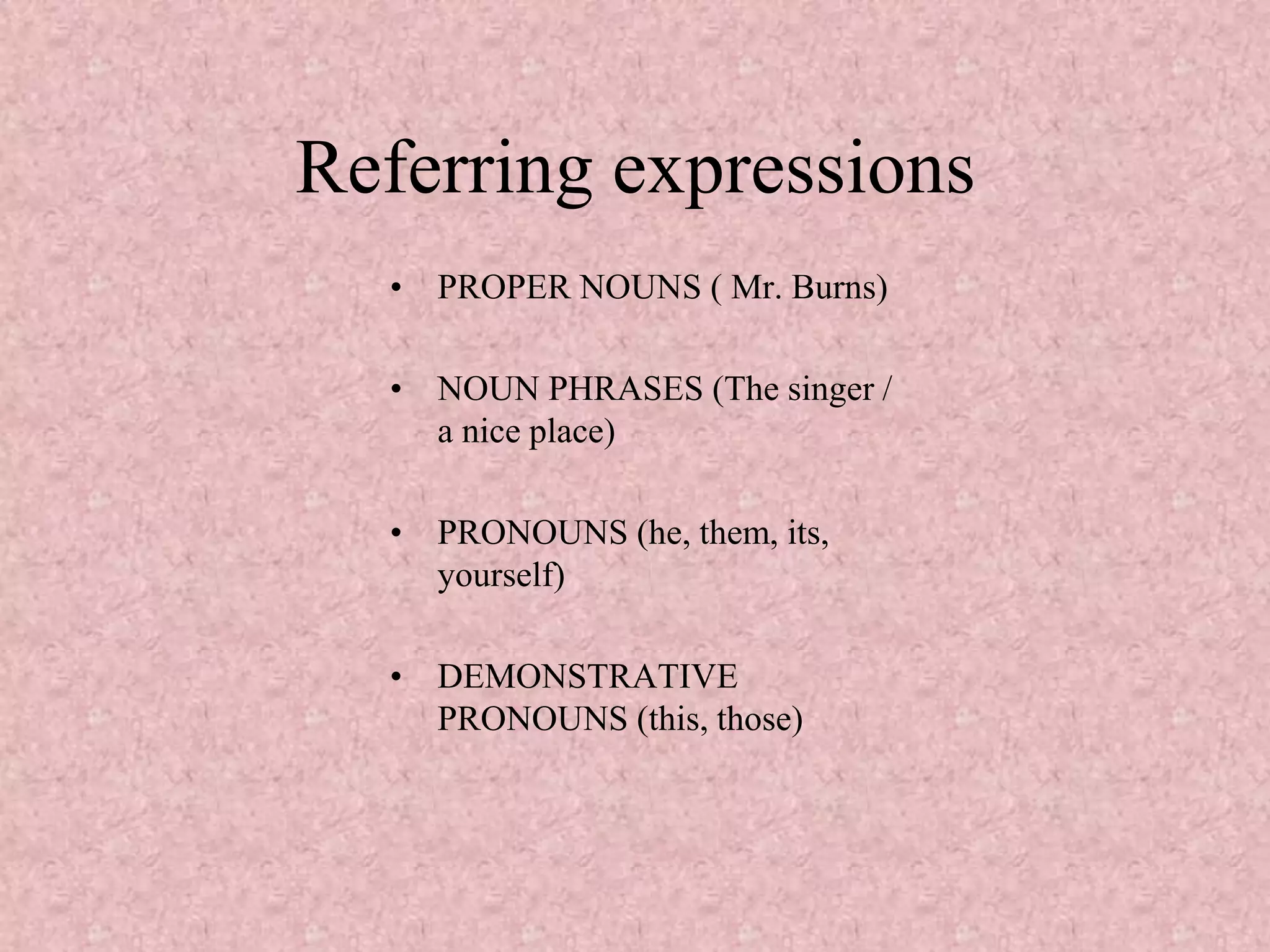Referring expressions
  • PROPER NOUNS ( Mr. Burns)

  • NOUN PHRASES (The singer /
    a nice place)

  • PRONOUNS (he, them, its,
    yourself)

  • DEMONSTRATIVE
    PRONOUNS (this, those)
 