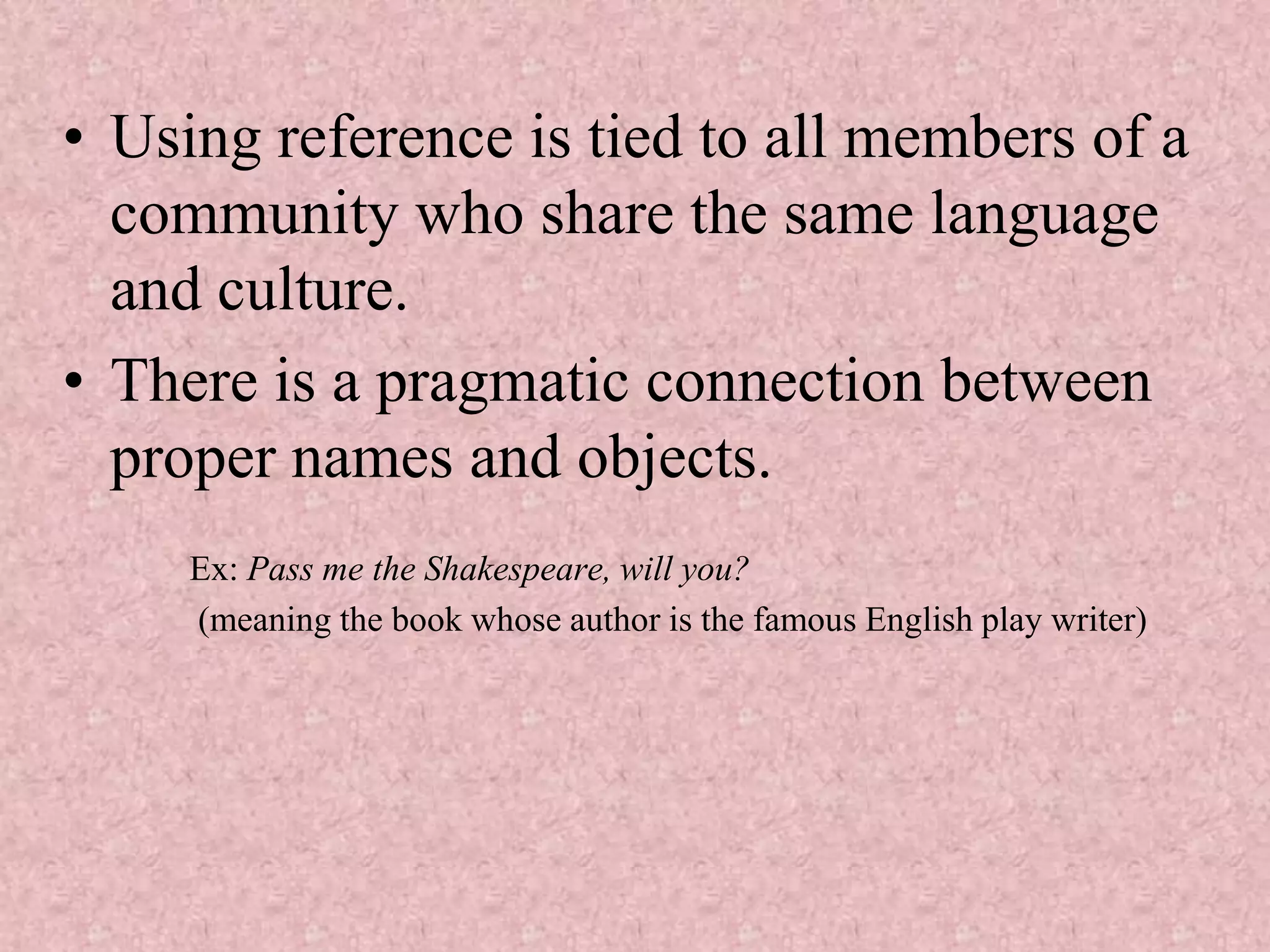 • Using reference is tied to all members of a
  community who share the same language
  and culture.
• There is a pragmatic connection between
  proper names and objects.
     Ex: Pass me the Shakespeare, will you?
     (meaning the book whose author is the famous English play writer)
 