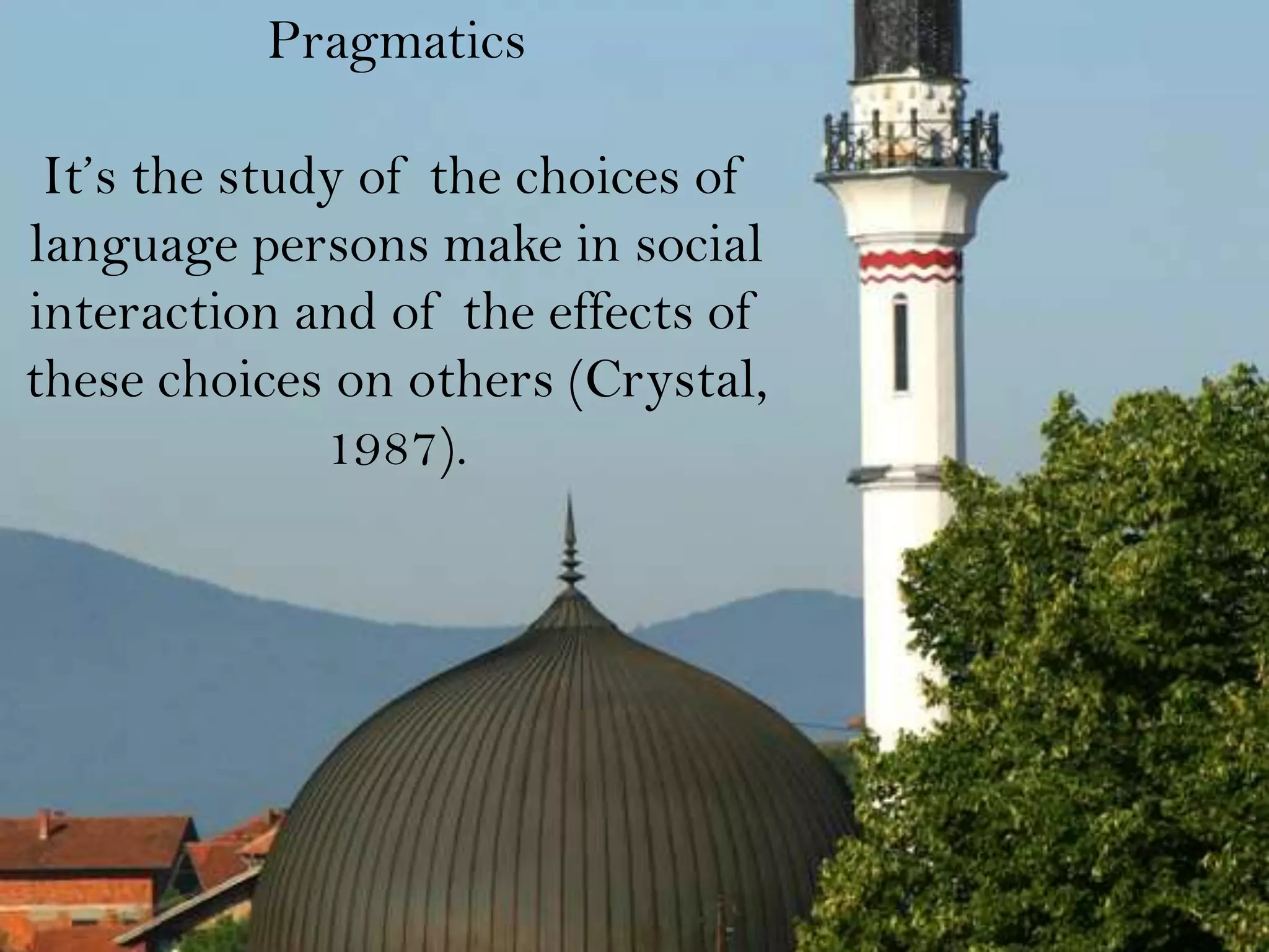 Pragmatics

 It’s the study of the choices of
language persons make in social
interaction and of the effects of
these choices on others (Crystal,
              1987).
 