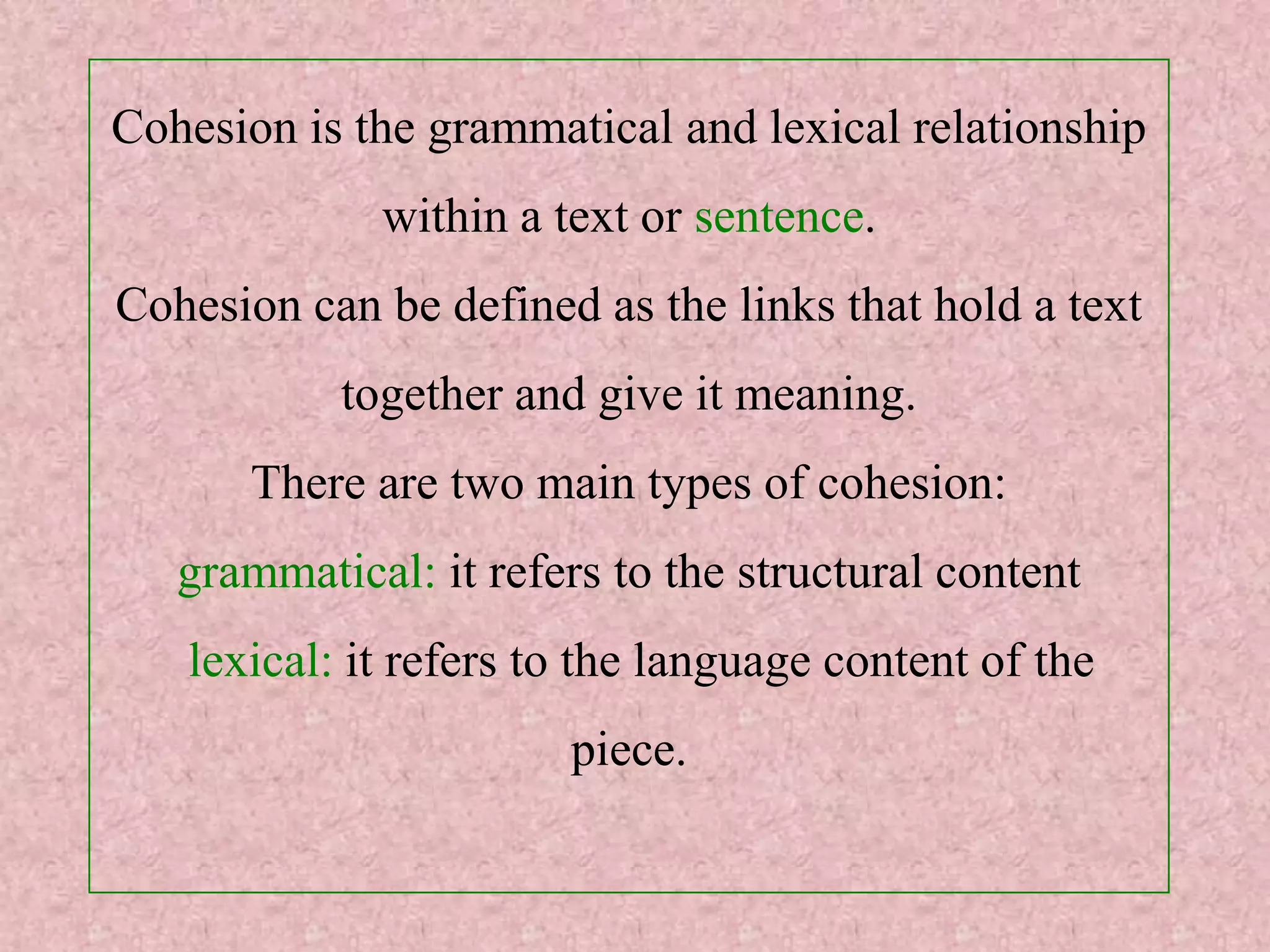 Cohesion is the grammatical and lexical relationship
             within a text or sentence.
Cohesion can be defined as the links that hold a text
           together and give it meaning.
       There are two main types of cohesion:
   grammatical: it refers to the structural content
   lexical: it refers to the language content of the
                       piece.
 