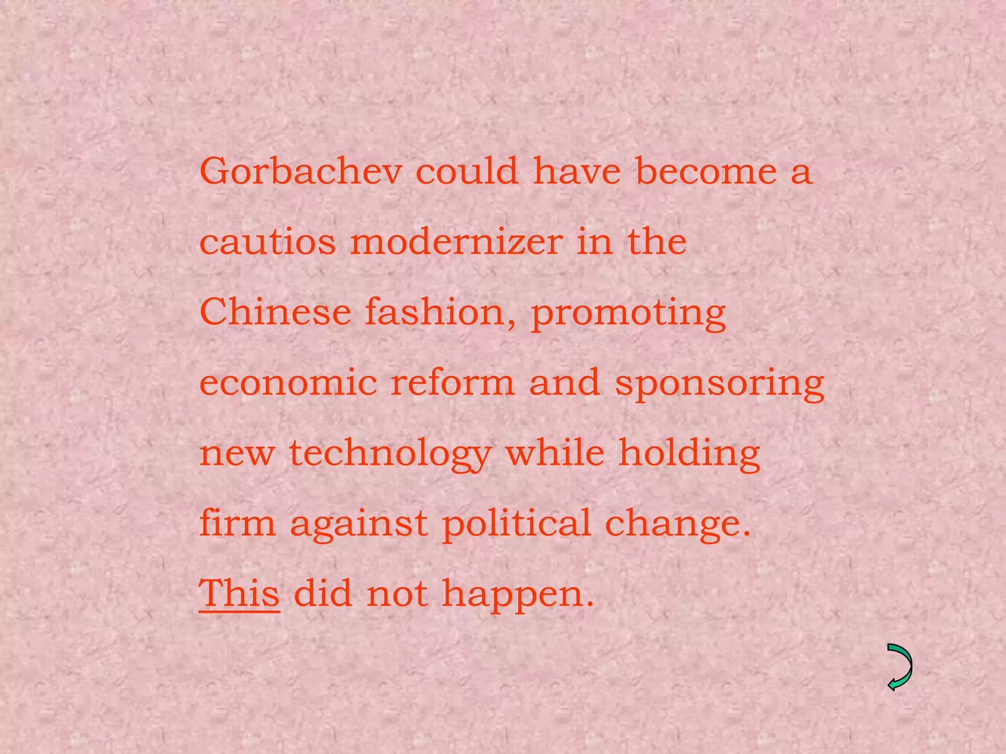 Gorbachev could have become a
cautios modernizer in the
Chinese fashion, promoting
economic reform and sponsoring
new technology while holding
firm against political change.
This did not happen.
 