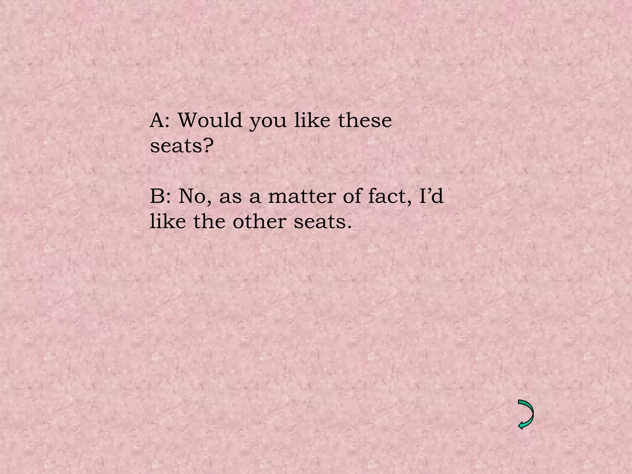 A: Would you like these
seats?

B: No, as a matter of fact, I’d
like the other seats.
 