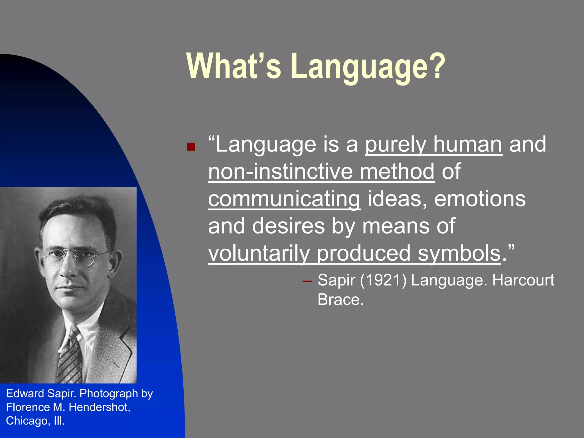 What’s Language?

                                 “Language is a purely human and
                                  non-instinctive method of
                                  communicating ideas, emotions
                                  and desires by means of
                                  voluntarily produced symbols.”
                                          – Sapir (1921) Language. Harcourt
                                            Brace.




Edward Sapir. Photograph by
Florence M. Hendershot,
Chicago, Ill.
 