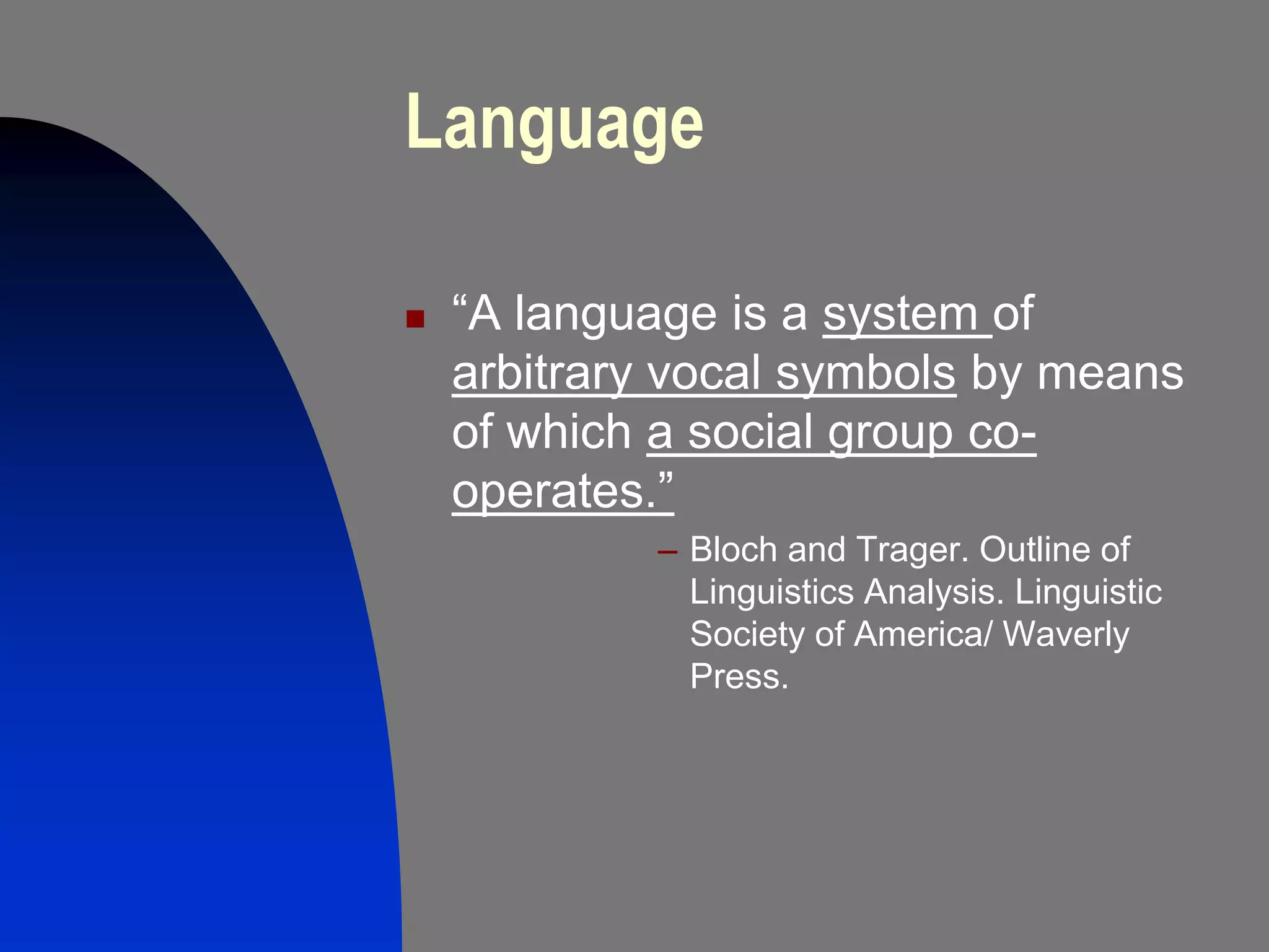 Language

   “A language is a system of
    arbitrary vocal symbols by means
    of which a social group co-
    operates.”
             – Bloch and Trager. Outline of
               Linguistics Analysis. Linguistic
               Society of America/ Waverly
               Press.
 