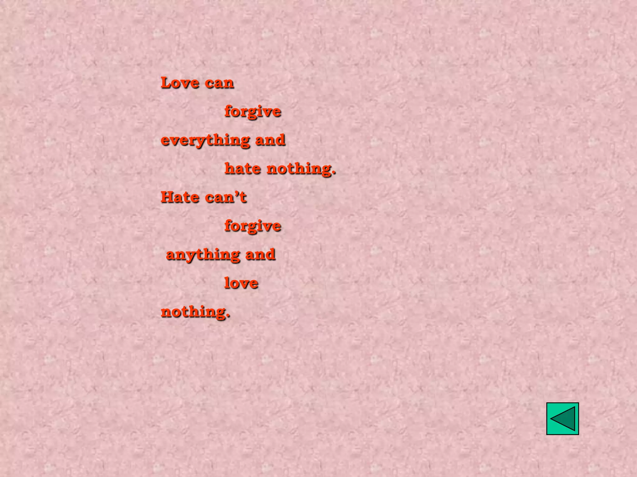 Love can
       forgive
everything and
       hate nothing.
Hate can’t
       forgive
anything and
       love
nothing.
 