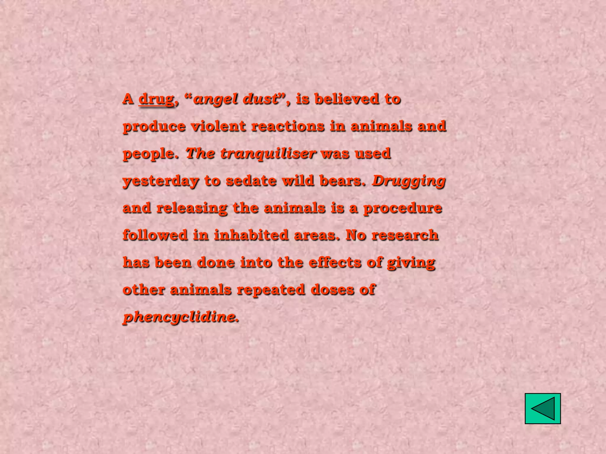 A drug, “angel dust”, is believed to
produce violent reactions in animals and
people. The tranquiliser was used
yesterday to sedate wild bears. Drugging
and releasing the animals is a procedure
followed in inhabited areas. No research
has been done into the effects of giving
other animals repeated doses of
phencyclidine.
 