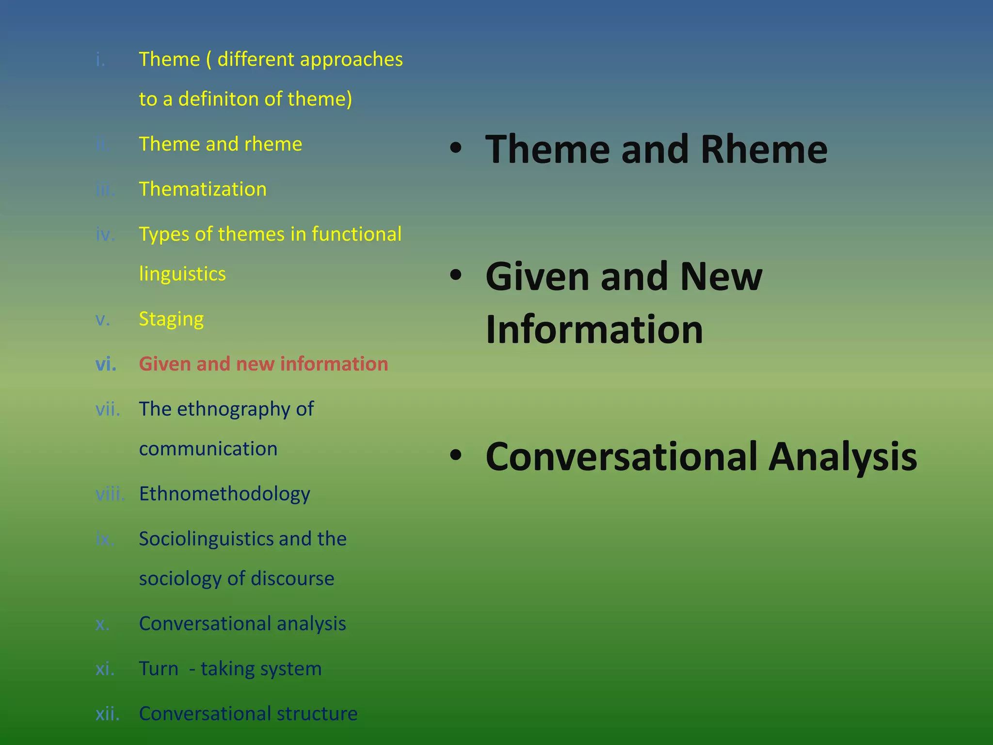 i.     Theme ( different approaches
       to a definiton of theme)

ii.    Theme and rheme
                                       • Theme and Rheme
iii.   Thematization

iv.    Types of themes in functional
       linguistics                     • Given and New
v.     Staging
                                         Information
vi. Given and new information

vii. The ethnography of
       communication
                                       • Conversational Analysis
viii. Ethnomethodology

ix.    Sociolinguistics and the
       sociology of discourse

x.     Conversational analysis

xi.    Turn - taking system

xii. Conversational structure
 