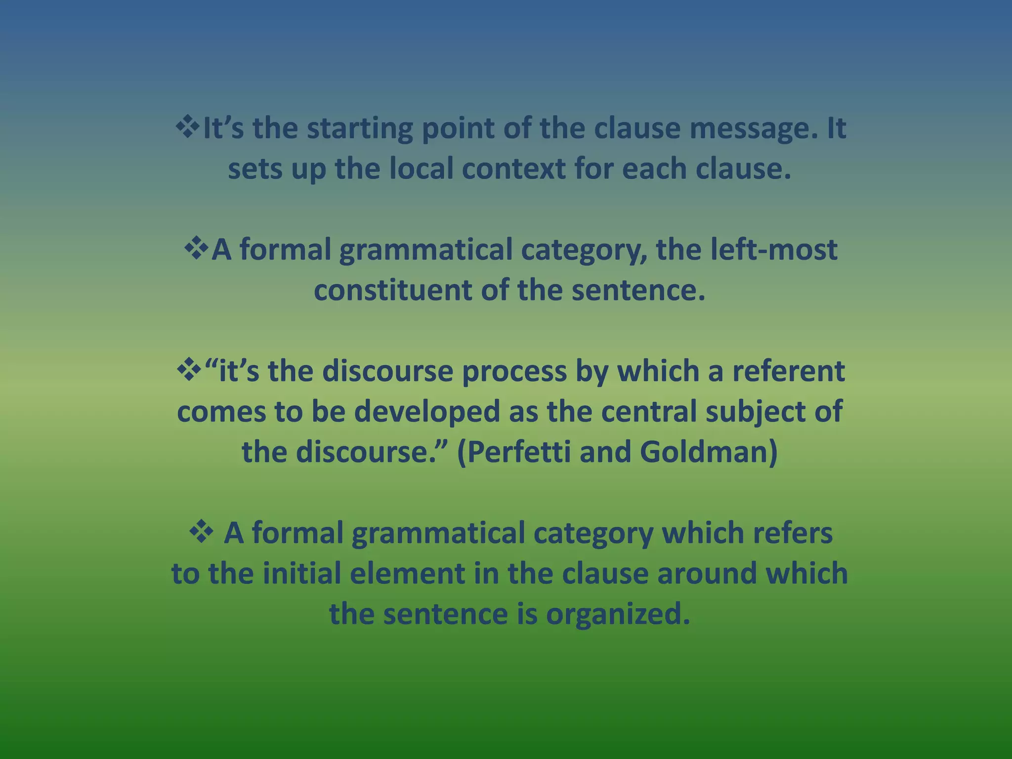 It’s the starting point of the clause message. It
    sets up the local context for each clause.

A formal grammatical category, the left-most
       constituent of the sentence.

“it’s the discourse process by which a referent
comes to be developed as the central subject of
    the discourse.” (Perfetti and Goldman)

  A formal grammatical category which refers
to the initial element in the clause around which
             the sentence is organized.
 