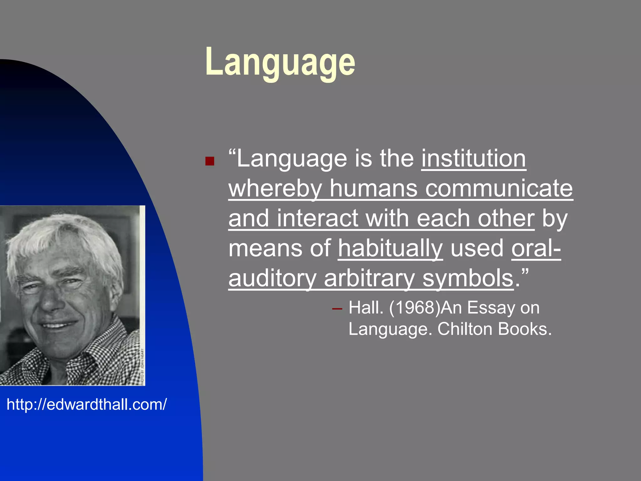 Language

                             “Language is the institution
                              whereby humans communicate
                              and interact with each other by
                              means of habitually used oral-
                              auditory arbitrary symbols.”
                                       – Hall. (1968)An Essay on
                                         Language. Chilton Books.



http://edwardthall.com/
 