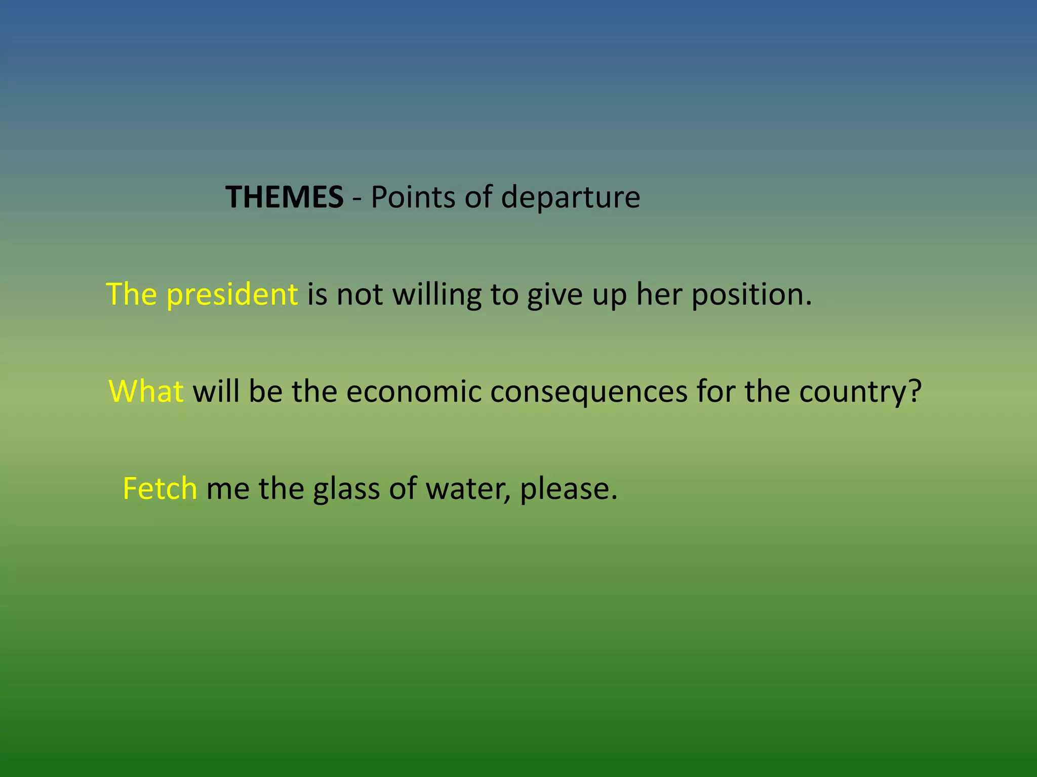 THEMES - Points of departure

The president is not willing to give up her position.

What will be the economic consequences for the country?

 Fetch me the glass of water, please.
 
