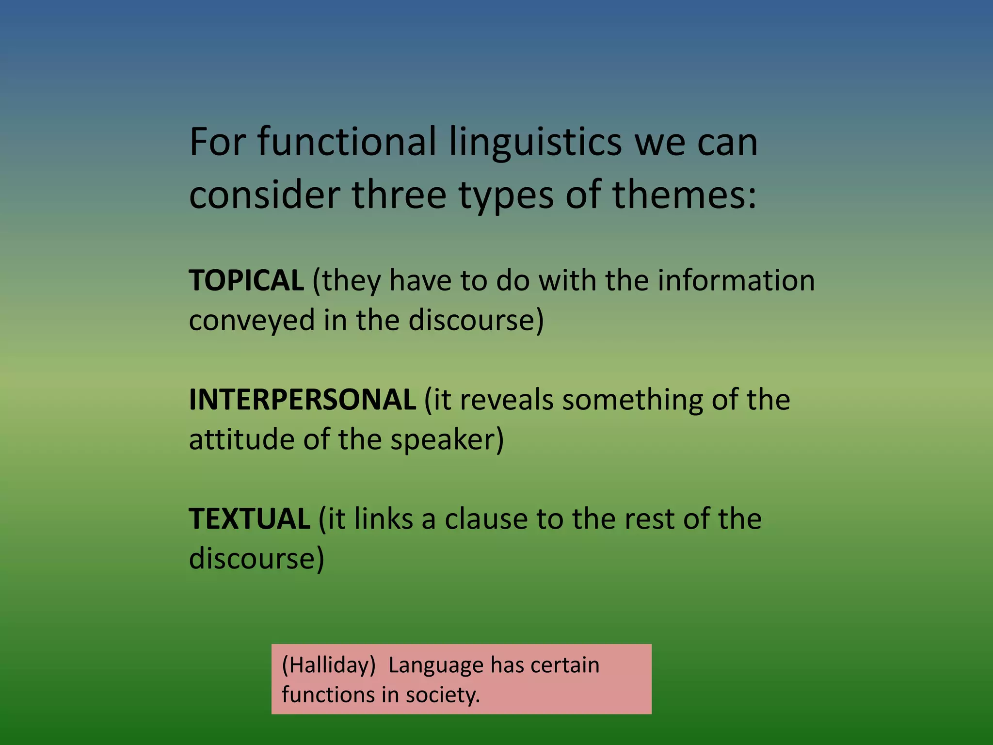 For functional linguistics we can
consider three types of themes:
TOPICAL (they have to do with the information
conveyed in the discourse)

INTERPERSONAL (it reveals something of the
attitude of the speaker)

TEXTUAL (it links a clause to the rest of the
discourse)


       (Halliday) Language has certain
       functions in society.
 