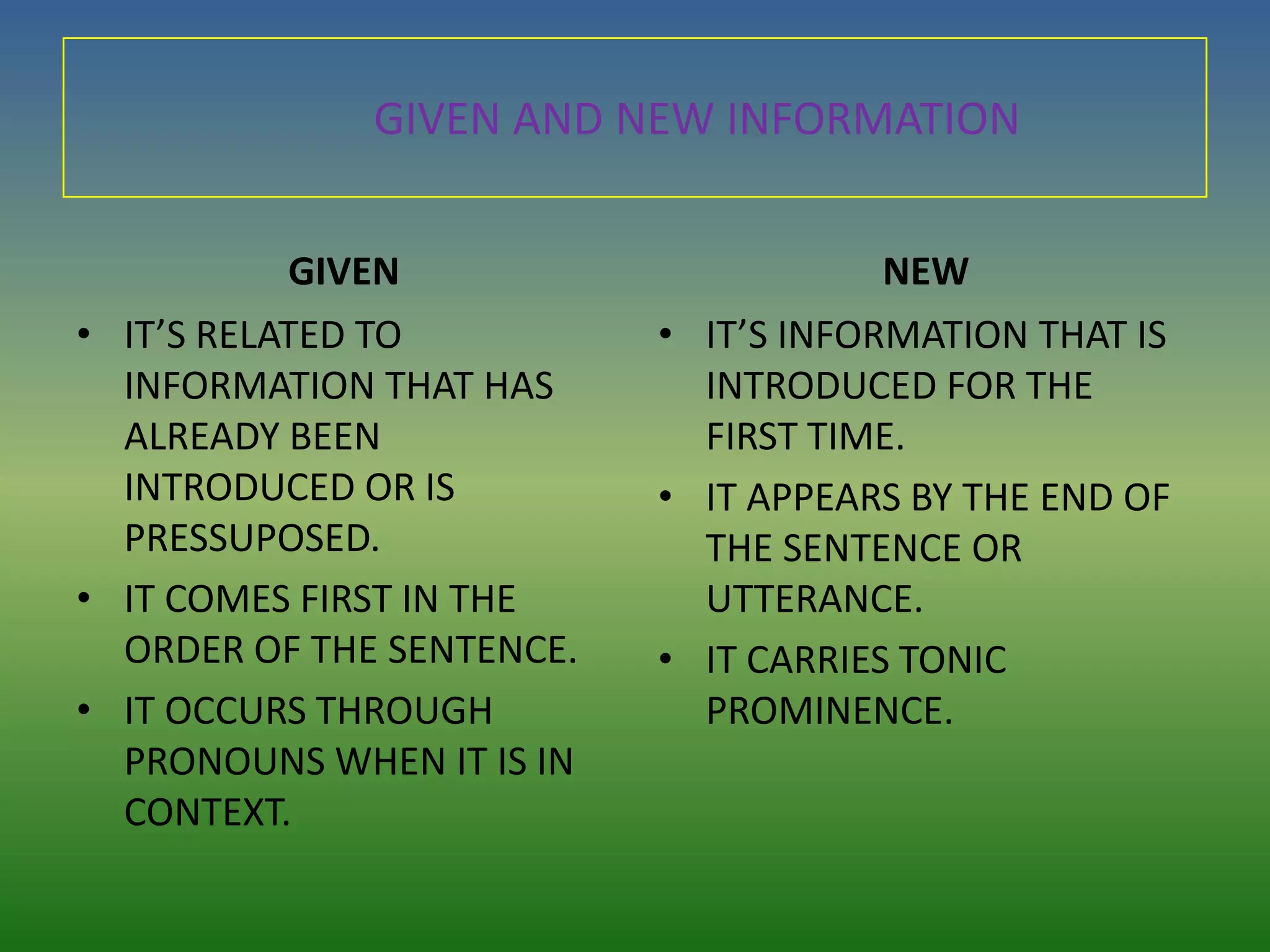 GIVEN AND NEW INFORMATION


           GIVEN                       NEW
• IT’S RELATED TO          • IT’S INFORMATION THAT IS
  INFORMATION THAT HAS       INTRODUCED FOR THE
  ALREADY BEEN               FIRST TIME.
  INTRODUCED OR IS         • IT APPEARS BY THE END OF
  PRESSUPOSED.               THE SENTENCE OR
• IT COMES FIRST IN THE      UTTERANCE.
  ORDER OF THE SENTENCE.   • IT CARRIES TONIC
• IT OCCURS THROUGH          PROMINENCE.
  PRONOUNS WHEN IT IS IN
  CONTEXT.
 