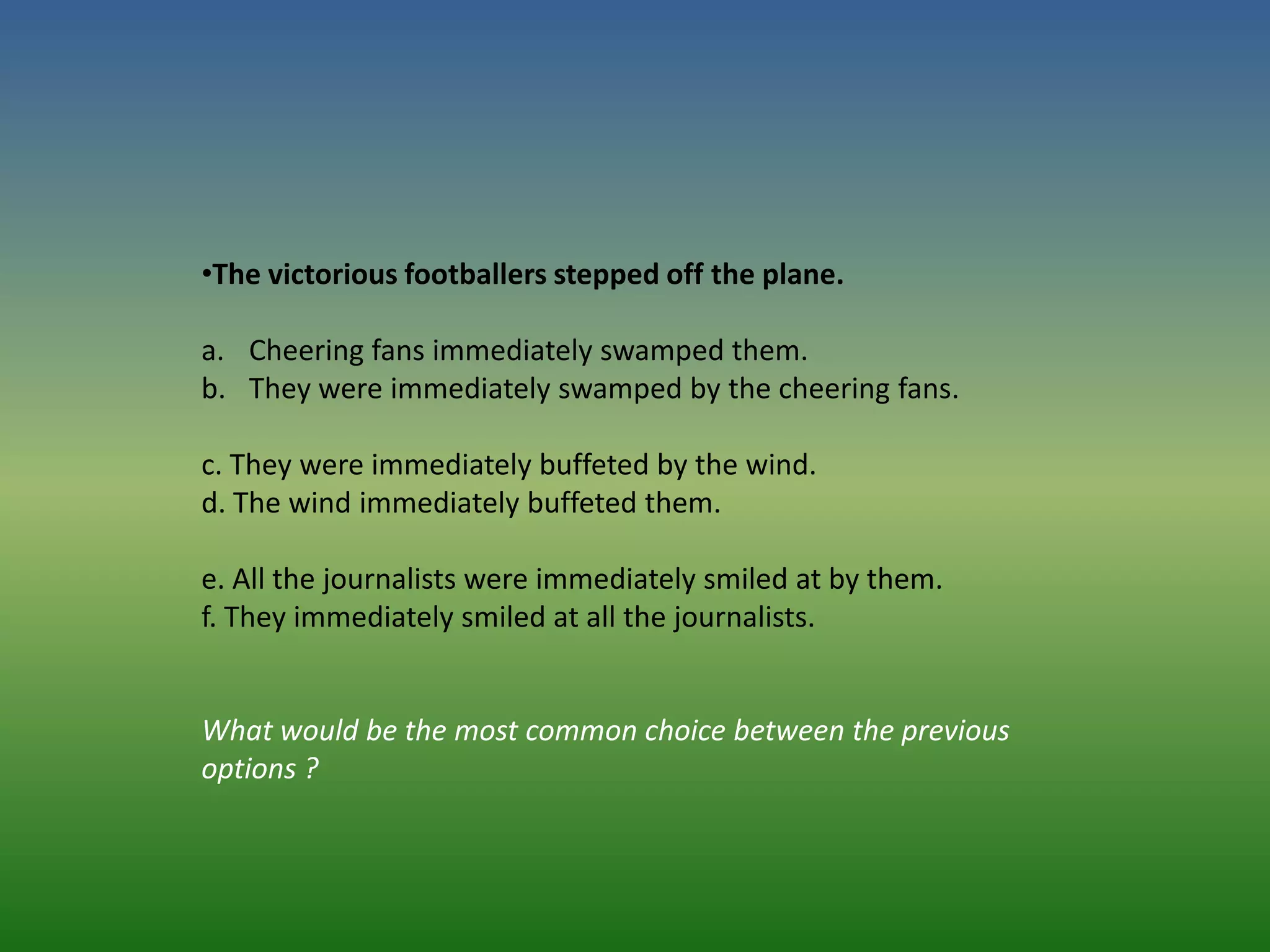 •The victorious footballers stepped off the plane.

a. Cheering fans immediately swamped them.
b. They were immediately swamped by the cheering fans.

c. They were immediately buffeted by the wind.
d. The wind immediately buffeted them.

e. All the journalists were immediately smiled at by them.
f. They immediately smiled at all the journalists.


What would be the most common choice between the previous
options ?
 