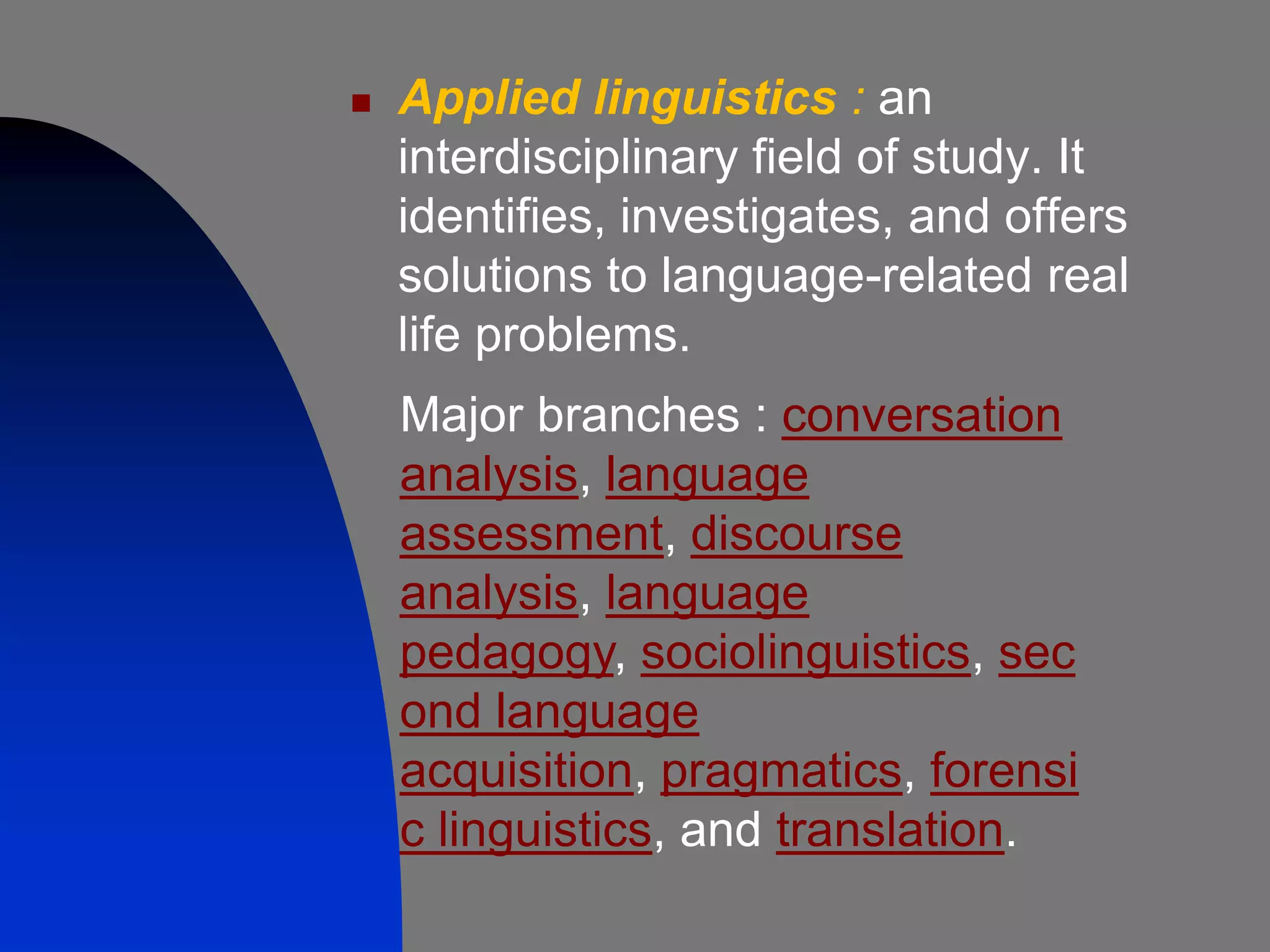    Applied linguistics : an
    interdisciplinary field of study. It
    identifies, investigates, and offers
    solutions to language-related real
    life problems.
    Major branches : conversation
    analysis, language
    assessment, discourse
    analysis, language
    pedagogy, sociolinguistics, sec
    ond language
    acquisition, pragmatics, forensi
    c linguistics, and translation.
 