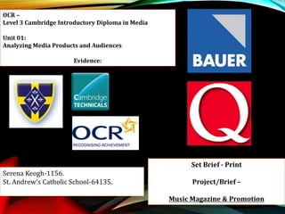 OCR –
Level 3 Cambridge Introductory Diploma in Media
Unit 01:
Analyzing Media Products and Audiences
Evidence:
Serena Keogh-1156.
St. Andrew’s Catholic School-64135.
Set Brief - Print
Project/Brief –
Music Magazine & Promotion
 