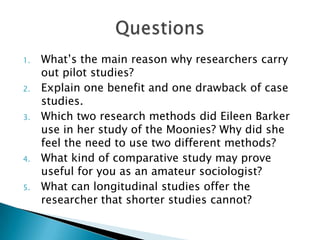 1. What’s the main reason why researchers carry
out pilot studies?
2. Explain one benefit and one drawback of case
studies.
3. Which two research methods did Eileen Barker
use in her study of the Moonies? Why did she
feel the need to use two different methods?
4. What kind of comparative study may prove
useful for you as an amateur sociologist?
5. What can longitudinal studies offer the
researcher that shorter studies cannot?
 