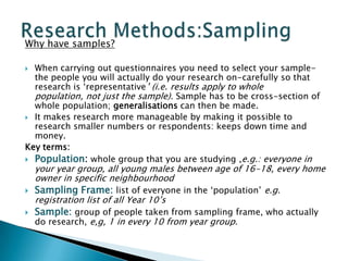 Why have samples?
 When carrying out questionnaires you need to select your sample-
the people you will actually do your research on-carefully so that
research is ‘representative’ (i.e. results apply to whole
population, not just the sample). Sample has to be cross-section of
whole population; generalisations can then be made.
 It makes research more manageable by making it possible to
research smaller numbers or respondents: keeps down time and
money.
Key terms:
 Population: whole group that you are studying ,e.g.: everyone in
your year group, all young males between age of 16-18, every home
owner in specific neighbourhood
 Sampling Frame: list of everyone in the ‘population’ e.g.
registration list of all Year 10’s
 Sample: group of people taken from sampling frame, who actually
do research, e,g, 1 in every 10 from year group.
 