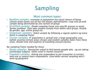 Most common types:
 Random samples: everyone in population has equal chance of being
chosen/draw names out of hat/not always representative /may end up with
sample being dominated by one section of group
 Stratified samples: Divide sampling frame into specific groups to avoid
former problem. Then take random sample from within each group. Stratify
by gender, age, ethnic group etc.
 Systematic samples: Select sample by following a regular pattern eg every
tenth in sampling frame.
 Cluster samples: If ‘population is spread over a large geographic area
(whole country) Certain areas chosen and random samples taken from these
areas. Avoids time and expense of travelling around country.
No sampling frame needed for these:
 Quota samples: Researcher asked to find twenty people who…eg are taking
accelerated subjects (often used in market research)
 Snowball samples: Asking one respondent to put researcher in contact
with one or several more respondents. Used when normal sampling won’t
work eg gangsters
 