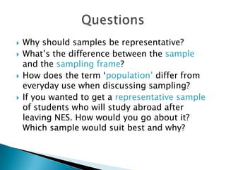  Why should samples be representative?
 What’s the difference between the sample
and the sampling frame?
 How does the term ‘population’ differ from
everyday use when discussing sampling?
 If you wanted to get a representative sample
of students who will study abroad after
leaving NES. How would you go about it?
Which sample would suit best and why?
 