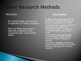 Pilot Studies
 An initial study carried out
in advance of main research
 Aim: to help researchers
identify problems with
research early and rectify
them
Case Studies
 In depth, detailed study of one
particular example of a type of
group, organisation or event.
 Eg: Researcher studies particular
behaviour of students in
(only)one school- ‘A Glasgow
Gang Observed’ was a case
study.
 Limitations: can’t generalise
from findings (unless earlier
research shows findings as
typical)
 Strengths: Valuable as may be
used to develop ideas for further
testing. Adequate for student
research
 
