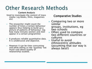Content Analysis
Used to investigate the content of mass
media ( eg books, films, magazines
etc)
 The researcher might count the
number of times a certain behaviour
appears thus helping to build up a
picture of patterns of behaviour. (eg
how many minutes women and men
appear in a certain programme)
 It produces reliable quantitative data.
It is unobtrusive and objective.
 However it can be time-consuming
and while telling us the ‘quantity’ not
much said about quality of
relationship studied..
Comparative Studies
 Comparing two or more
similar
groups, institutions, eg
two schools
 Often used to compare
two different countries or
cultures
 Useful to avoid
ethnocentric attitudes
(assuming that our way is
always best!)
 