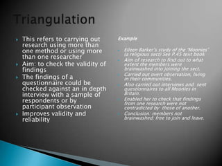  This refers to carrying out
research using more than
one method or using more
than one researcher
 Aim: to check the validity of
findings
 The findings of a
questionnaire could be
checked against an in depth
interview with a sample of
respondents or by
participant observation
 Improves validity and
reliability
Example
 Eileen Barker’s study of the ‘Moonies’
(a religious sect) See P.45 text book
 Aim of research to find out to what
extent the members were
brainwashed into joining the sect.
 Carried out overt observation, living
in their communities.
 Also carried out interviews and sent
questionnaires to all Moonies in
Britain.
 Enabled her to check that findings
from one research were not
contradicted by those of another.
 Conclusion: members not
brainwashed; free to join and leave.
 