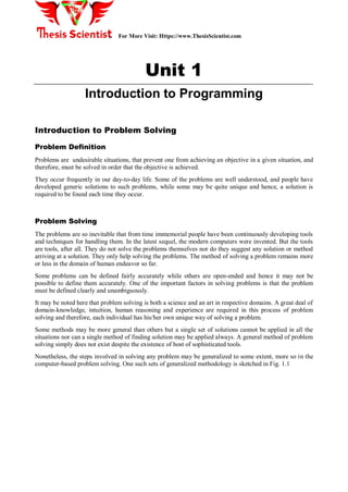 For More Visit: Https://www.ThesisScientist.com
Unit 1
Introduction to Programming
Introduction to Problem Solving
Problem Definition
Problems are undesirable situations, that prevent one from achieving an objective in a given situation, and
therefore, must be solved in order that the objective is achieved.
They occur frequently in our day-to-day life. Some of the problems are well understood, and people have
developed generic solutions to such problems, while some may be quite unique and hence, a solution is
required to be found each time they occur.
Problem Solving
The problems are so inevitable that from time immemorial people have been continuously developing tools
and techniques for handling them. In the latest sequel, the modern computers were invented. But the tools
are tools, after all. They do not solve the problems themselves nor do they suggest any solution or method
arriving at a solution. They only help solving the problems. The method of solving a problem remains more
or less in the domain of human endeavor so far.
Some problems can be defined fairly accurately while others are open-ended and hence it may not be
possible to define them accurately. One of the important factors in solving problems is that the problem
must be defined clearly and unambiguously.
It may be noted here that problem solving is both a science and an art in respective domains. A great deal of
domain-knowledge, intuition, human reasoning and experience are required in this process of problem
solving and therefore, each individual has his/her own unique way of solving a problem.
Some methods may be more general than others but a single set of solutions cannot be applied in all the
situations nor can a single method of finding solution may be applied always. A general method of problem
solving simply does not exist despite the existence of host of sophisticated tools.
Nonetheless, the steps involved in solving any problem may be generalized to some extent, more so in the
computer-based problem solving. One such sets of generalized methodology is sketched in Fig. 1.1
 