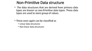 Non-Primitive Data structure
• The data structures that are derived from primary data
types are known as non-Primitive data types. These data
types are used to store group of values.
• These once again can be classified as
• Linear data structures
• Non linear data structures
 