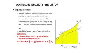 Asymptotic Notations- Big Oh(O)
• Big Oh(O) notation:
• Big-oh is the formal method of expressing the upper
bound of an algorithm's running time. It is the
measure of the Maximum amount of time. The
function f (n) = O (g (n)) [read as "f of n is big-oh of g
of n"] if and only if exist positive constant c and such
that
• It will find worst case of execution time
Definition:
• The function f (n) = O (g (n)) iff exist
positive constant c and n0.
Such that f(n)  c * g(n) for all n, n  n0
 