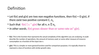 Definition
• Let f(n) and g(n) are two non negative functions, then f(n) = O g(n), if
there exist two positive constant C, n0.
• Such that f(n)  c * g(n) for all n, n  n0
• In other words, f(n) grows slower than or same rate as” g(n).
• f(n): This is the function that represents the actual complexity of the algorithm you are analyzing. It could
describe the number of operations, the amount of memory used, or some other measure of resource
consumption as a function of the input size n.
• g(n): This is a simpler or more general function used for comparison purposes. It is typically chosen to
represent a class of functions with similar growth rates.
 