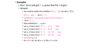 • Examples
• f(n) = 3n+2 and g(n) = n, prove that f(n) = O g(n).
• Answer:
• You need to satisfy the condition f(n)  c * g(n) for all n, n  n0
• f(n)  c * g(n)  3n+2  c * n
• Substitute c = any positive value, let as assume 4
• 3n+2  4 * n
• Now substitute n  n0 as 1
• Let n0 =1 then 3n+2  4 * n  5  4  false
• Let n0 =2 then 3n+2  4 * n  8  8  true
• Let n0 =3 then 3n+2  4 * n  11  12  true
• Let n0 =4 then 3n+2  4 * n  14  16  ture
• So finally n0 >= 2
• 3n + 2 <= 4n, for all n >= 2, 3n + 2 =  (n)
 