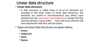 Linear data structure
• Linear data structure
• A data structure is called linear if all of its elements are
arranged in the linear order. In linear data structures, the
elements are stored in non-hierarchical way where each
element has the successors and predecessors except the first
and last element. Linear order  each and every element will
have attachment with first and last values.
• Types of Linear Data Structures are given below:
• Arrays
• Linked List
• Stack
• Queue
 